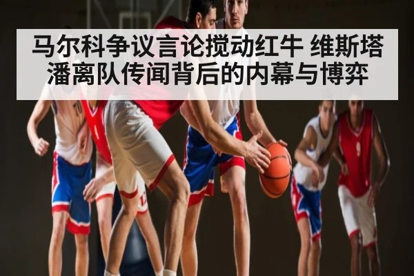 马尔科争议言论搅动红牛 维斯塔潘离队传闻背后的内幕与博弈